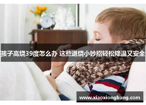 孩子高烧39度怎么办 这些退烧小妙招轻松降温又安全