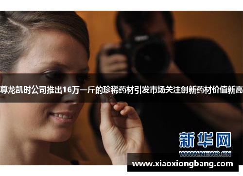 尊龙凯时公司推出16万一斤的珍稀药材引发市场关注创新药材价值新高