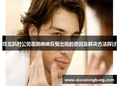 尊龙凯时公司面部痘痘反复出现的原因及解决方法探讨