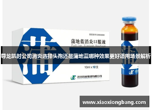 尊龙凯时公司消炎选择头孢还是蒲地蓝哪种效果更好适用场景解析