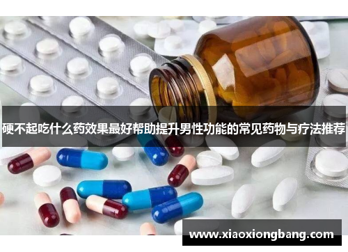 硬不起吃什么药效果最好帮助提升男性功能的常见药物与疗法推荐